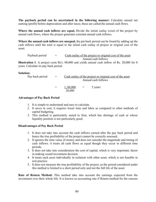 92
The payback period can be ascertained in the following manner: Calculate annual net
earning (profit) before depreciation and after taxes; these are called the annual cash flows.
Where the annual cash inflows are equal, Divide the initial outlay (cost) of the project by
annual cash flows, where the project generates constant annual cash inflows.
Where the annual cash inflows are unequal, the pat back period can be found by adding up the
cash inflows until the total is equal to the initial cash outlay of project or original cost of the
asset.
Payback period = Cash outlay of the project or original cost of the asset
Annual cash Inflows
Illustration 1. A project costs Rs1, 00,000 and yields annual cash inflow of Rs. 20,000 for 8
years. Calculate its pay back period.
Solution:
Pay back period = Cash outlay of the project or original cost of the asset
Annual cash Inflows
= 1, 00,000 = 5 years
20,000
Advantages of Pay Back Period
1. It is simple to understand and easy to calculate.
2. It saves in cost; it requires lesser time and labor as compared to other methods of
capital budgeting.
3. This method is particularly suited to firm, which has shortage of cash or whose
liquidity position is not particularly good.
Disadvantages of Pay Back Period
1. It does not take into account the cash inflows earned after the pay back period and
hence the true profitability of the project cannot be correctly assessed.
2. It ignores the time value of money and does not consider the magnitude and timing of
cash inflows. it treats all cash flows as equal though they occur in different time
periods.
3. It does not take into consideration the cost of capital, which is very important; factor
in making sound investment decision.
4. It treats each asset individually in isolation with other asset, which is not feasible in
real practice.
5. It does not measure the true profitability of the project, as the period considered under
this method is limited to a short period only and not the full life of the asset.
Rate of Return Method: This method take into account the earnings expected from the
investment over their whole life. It is known as accounting rate if Return method for the reasons
 