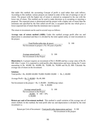 93
that under this method, the accounting Concept of profit is used rather than cash inflows.
According to this method, various projects are ranked in order of the rate of earnings or rate of
return. The project with the higher rate of return is selected as compared to the one with the
lower rate of return. This method can be used to make decisions as to accepting or rejecting a
proposal. The expected return is determined and the project with a higher rate of return than the
minimum rate specified by the firm called cut-off rate, is accepted and the one which gives a
lower expected rate of return than the minimum rate is rejected.
The return in investment can be used in several ways as follows:
Average rate of return method (ARR): Under this method average profit after tax and
deprecation is calculated and than it is divided by the total capital outlay or total investment in
the project.
Total Profits (after dep. & taxes) X 100
Net Investment in project x No. Of years of profits
Or
Average annual profit X 100
Net investment in the Project
Illustration 2. A project requires an investment of Rs.5, 00,000 and has a scrap value of Rs.20,
000 After 5 years. It is expected to yield profits after depreciation and taxes during the 5 years
amounting to Rs. 40,000. Rs. 60,000, Rs. 70,000, Rs. 50,000 and Rs.20, 000. Calculate the
average rate of return on the investment.
Solution:
Total profits = Rs. 40,000+60,000+70,000+50,000+20,000 = Rs. 2, 40,000
Average Profit = Rs. 2, 40,000 = Rs.48, 000
5
Net Investment in the project = Rs. 5, 00,000 – 20,000(scrap value)
= Rs 4, 80,000
Average annual profit X 100
Net investment in the Project
48,000 X 100 = 10%
4, 80,000
Return per unit of investment method: This method is small variation of the average rate of
return method. In this method, the total profit after tax and depreciation is divided by the total
investment i.e.
Return per Unit of Investment = Total profit (after depreciation and tax) X 100
Net investment in the project
 