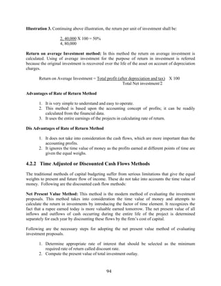 94
Illustration 3. Continuing above illustration, the return per unit of investment shall be:
2, 40,000 X 100 = 50%
4, 80,000
Return on average Investment method: In this method the return on average investment is
calculated. Using of average investment for the purpose of return in investment is referred
because the original investment is recovered over the life of the asset on account of depreciation
charges.
Return on Average Investment = Total profit (after depreciation and tax) X 100
Total Net investment/2
Advantages of Rate of Return Method
1. It is very simple to understand and easy to operate.
2. This method is based upon the accounting concept of profits; it can be readily
calculated from the financial data.
3. It uses the entire earnings of the projects in calculating rate of return.
Dis Advantages of Rate of Return Method
1. It does not take into consideration the cash flows, which are more important than the
accounting profits.
2. It ignores the time value of money as the profits earned at different points of time are
given the equal weighs.
4.2.2 Time Adjusted or Discounted Cash Flows Methods
The traditional methods of capital budgeting suffer from serious limitations that give the equal
weights to present and future flow of income. These do not take into accounts the time value of
money. Following are the discounted cash flow methods:
Net Present Value Method: This method is the modern method of evaluating the investment
proposals. This method takes into consideration the time value of money and attempts to
calculate the return in investments by introducing the factor of time element. It recognizes the
fact that a rupee earned today is more valuable earned tomorrow. The net present value of all
inflows and outflows of cash occurring during the entire life of the project is determined
separately for each year by discounting these flows by the firm’s cost of capital.
Following are the necessary steps for adopting the net present value method of evaluating
investment proposals.
1. Determine appropriate rate of interest that should be selected as the minimum
required rate of return called discount rate.
2. Compute the present value of total investment outlay.
 