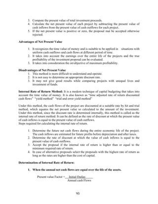 95
3. Compute the present value of total investment proceeds.
4. Calculate the net present value of each project by subtracting the present value of
cash inflows from the present value of cash outflows for each project.
5. If the net present value is positive or zero, the proposal mat be accepted otherwise
rejected.
Advantages of Net Present Value
1. It recognizes the time value of money and is suitable to be applied in situations with
uniform cash outflows and cash flows at different period of time.
2. It takes into account the earnings over the entire life of the projects and the true
profitability of the investment proposal can be evaluated.
3. It takes into consideration the onobjective of maximum profitability.
Disadvantages of Net Present Value
1. This method is more difficult to understand and operate.
2. It is not easy to determine an appropriate discount rate.
3. It may not give good results while comparing projects with unequal lives and
investment of funds.
Internal Rate of Return Method: It is a modern technique of capital budgeting that takes into
account the time value of money. It is also known as “time adjusted rate of return discounted
cash flows” “yield method” “trial and error yield method”
Under this method, the cash flows of the project are discounted at a suitable rate by hit and trial
method, which equates the net present value so calculated to the amount of the investment.
Under this method, since the discount rate is determined internally, this method is called as the
internal rate of return method. It can be defined as the rate of discount at which the present value
of cash inflows is equal to the present value of cash outflows.
Steps required for calculating the internal rate of return.
1. Determine the future net cash flows during the entire economic life of the project.
The cash inflows are estimated for future profits before depreciation and after taxes.
2. Determine the rate of discount at which the value of cash inflows is equal to the
present value of cash outflows.
3. Accept the proposal if the internal rate of return is higher than or equal to the
minimum required rate of return.
4. In case of alternative proposals select the proposals with the highest rate of return as
long as the rates are higher than the cost of capital.
Determination of Internal Rate of Return:
1. When the annual net cash flows are equal over the life of the assets.
Present value Factor = Initial Outlay
Annual cash Flows
 