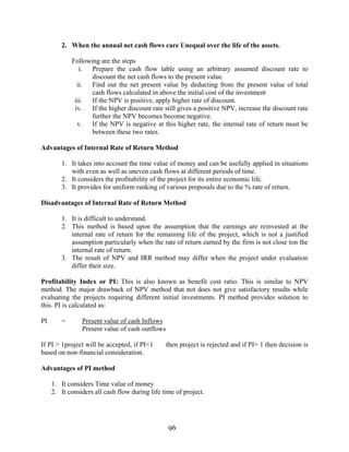 96
2. When the annual net cash flows care Unequal over the life of the assets.
Following are the steps
i. Prepare the cash flow table using an arbitrary assumed discount rate to
discount the net cash flows to the present value.
ii. Find out the net present value by deducting from the present value of total
cash flows calculated in above the initial cost of the investment
iii. If the NPV is positive, apply higher rate of discount.
iv. If the higher discount rate still gives a positive NPV, increase the discount rate
further the NPV becomes become negative.
v. If the NPV is negative at this higher rate, the internal rate of return must be
between these two rates.
Advantages of Internal Rate of Return Method
1. It takes into account the time value of money and can be usefully applied in situations
with even as well as uneven cash flows at different periods of time.
2. It considers the profitability of the project for its entire economic life.
3. It provides for uniform ranking of various proposals due to the % rate of return.
Disadvantages of Internal Rate of Return Method
1. It is difficult to understand.
2. This method is based upon the assumption that the earnings are reinvested at the
internal rate of return for the remaining life of the project, which is not a justified
assumption particularly when the rate of return earned by the firm is not close ton the
internal rate of return.
3. The result of NPV and IRR method may differ when the project under evaluation
differ their size.
Profitability Index or PI: This is also known as benefit cost ratio. This is similar to NPV
method. The major drawback of NPV method that not does not give satisfactory results while
evaluating the projects requiring different initial investments. PI method provides solution to
this. PI is calculated as:
PI = Present value of cash Inflows
Present value of cash outflows
If PI > 1project will be accepted, if PI<1 then project is rejected and if PI= 1 then decision is
based on non-financial consideration.
Advantages of PI method
1. It considers Time value of money
2. It considers all cash flow during life time of project.
 