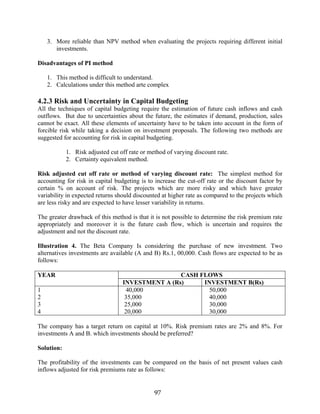 97
3. More reliable than NPV method when evaluating the projects requiring different initial
investments.
Disadvantages of PI method
1. This method is difficult to understand.
2. Calculations under this method arte complex
4.2.3 Risk and Uncertainty in Capital Budgeting
All the techniques of capital budgeting require the estimation of future cash inflows and cash
outflows. But due to uncertainties about the future, the estimates if demand, production, sales
cannot be exact. All these elements of uncertainty have to be taken into account in the form of
forcible risk while taking a decision on investment proposals. The following two methods are
suggested for accounting for risk in capital budgeting.
1. Risk adjusted cut off rate or method of varying discount rate.
2. Certainty equivalent method.
Risk adjusted cut off rate or method of varying discount rate: The simplest method for
accounting for risk in capital budgeting is to increase the cut-off rate or the discount factor by
certain % on account of risk. The projects which are more risky and which have greater
variability in expected returns should discounted at higher rate as compared to the projects which
are less risky and are expected to have lesser variability in returns.
The greater drawback of this method is that it is not possible to determine the risk premium rate
appropriately and moreover it is the future cash flow, which is uncertain and requires the
adjustment and not the discount rate.
Illustration 4. The Beta Company Is considering the purchase of new investment. Two
alternatives investments are available (A and B) Rs.1, 00,000. Cash flows are expected to be as
follows:
CASH FLOWSYEAR
INVESTMENT A (Rs) INVESTMENT B(Rs)
1
2
3
4
40,000
35,000
25,000
20,000
50,000
40,000
30,000
30,000
The company has a target return on capital at 10%. Risk premium rates are 2% and 8%. For
investments A and B. which investments should be preferred?
Solution:
The profitability of the investments can be compared on the basis of net present values cash
inflows adjusted for risk premiums rate as follows:
 