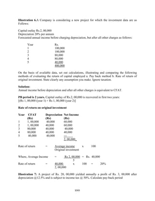 100
Illustration 6.A Company is considering a new project for which the investment data are as
Follows:
Capital outlay Rs.2, 00,000
Depreciation 20% per annum
Forecasted annual income before charging depreciation, but after all other charges as follows:
Year Rs.
1 100,000
2 100,000
3 80,000
4 80,000
5 40,000
400,000
On the basis of available data, set out calculations, illustrating and comparing the following
methods of evaluating the return of capital employed a. Pay back method b. Rate of return of
original investment. State clearly any assumption you make. Ignore taxation.
Solution:
Annual income before depreciation and after all other charges is equivalent to CFAT.
PB period is 2 years. Capital outlay of Rs.2, 00,000 is recovered in first two years:
[(Rs 1, 00,000 (year 1) + Rs 1, 00,000 (year 2)]
Rate of return on original investment
Year CFAT Depreciation Net Income
(Rs) (Rs) (Rs)
1 1, 00,000 40,000 60,000
2 1, 00,000 40,000 60,000
3 80,000 40,000 40,000
4 80,000 40,000 40,000
5 40,000 40,000 ---
2, 00,000_
Rate of return = Average income x 100
Original investment
Where, Average Income = Rs 2, 00,000 = Rs. 40,000
5
Rate of return = 40,000 x 100 = 20%
2, 00,000
Illustration 7: A project of Rs. 20, 00,000 yielded annually a profit of Rs. 3, 00,000 after
depreciation @12.5% and is subject to income tax @ 50%. Calculate pay-back period
 