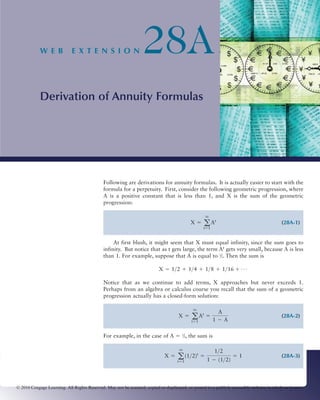 W E B            E X T E N S I O N                    28A
            Derivation of Annuity Formulas




                                             Following are derivations for annuity formulas. It is actually easier to start with the
                                             formula for a perpetuity. First, consider the following geometric progression, where
                                             A is a positive constant that is less than 1, and X is the sum of the geometric
                                             progression:

                                                                                                   q
                                                                                            X = a At                                        (28A-1)
                                                                                                   t=1


                                                  At first blush, it might seem that X must equal infinity, since the sum goes to
                                             infinity. But notice that as t gets large, the term At gets very small, because A is less
                                             than 1. For example, suppose that A is equal to 1⁄2. Then the sum is

                                                                           X = 1>2 + 1>4 + 1>8 + 1>16 + Á

                                             Notice that as we continue to add terms, X approaches but never exceeds 1.
                                             Perhaps from an algebra or calculus course you recall that the sum of a geometric
                                             progression actually has a closed-form solution:

                                                                                                  A
                                                                                             q
                                                                                     X = a At =                                             (28A-2)
                                                                                         t=1    1 - A

                                             For example, in the case of A ϭ 1⁄2, the sum is

                                                                                   q
                                                                                                1>2
                                                                              X = a (1>2)t =           = 1                                  (28A-3)
                                                                                  t=1        1 - (1>2)



© 2010 Cengage Learning. All Rights Reserved. May not be scanned, copied or duplicated, or posted to a publicly accessible website, in whole or in part.
 