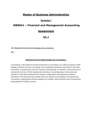 Master of Business Administration

                                         Semester I

   MB0041 – Financial and Management Accounting

                                      Assignment

                                             Set- 1



Q1. Distinction between book keeping and accountancy.

Ans.



                    Distinction between Book-keeping and Accountancy:

Accountancy is the profession and the practitioners of accountancy are called accountants. Book
keeping is the basic activity of recording. On recording the transactions and events in the books
of accounts, accounting does the role of analysis and reporting. Accountancy is the profession of
carrying the activities of book keeping and accounting. Accounting enjoys wider scope and
includes not only book keeping but also analysis, interpretation and reporting of financial
information. The later part of accounting is the core function of accounting. In the present day
environment, sophisticated software packages are available, which facilitate entry of transactions
and preparation of ledger accounts.
 