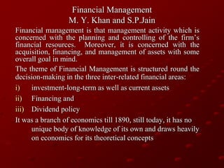 Financial Management
M. Y. Khan and S.P.Jain
Financial management is that management activity which is
concerned with the planning and controlling of the firm’s
financial resources. Moreover, it is concerned with the
acquisition, financing, and management of assets with some
overall goal in mind.
The theme of Financial Management is structured round the
decision-making in the three inter-related financial areas:
i) investment-long-term as well as current assets
ii) Financing and
iii) Dividend policy
It was a branch of economics till 1890, still today, it has no
unique body of knowledge of its own and draws heavily
on economics for its theoretical concepts
 