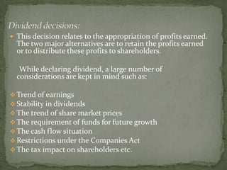  This decision relates to the appropriation of profits earned.
  The two major alternatives are to retain the profits earned
  or to distribute these profits to shareholders.

   While declaring dividend, a large number of
  considerations are kept in mind such as:

 Trend of earnings
 Stability in dividends
 The trend of share market prices
 The requirement of funds for future growth
 The cash flow situation
 Restrictions under the Companies Act
 The tax impact on shareholders etc.
 