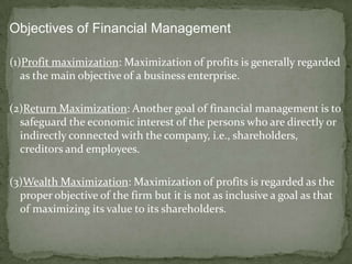 Objectives of Financial Management

(1)Profit maximization: Maximization of profits is generally regarded
   as the main objective of a business enterprise.

(2)Return Maximization: Another goal of financial management is to
  safeguard the economic interest of the persons who are directly or
  indirectly connected with the company, i.e., shareholders,
  creditors and employees.

(3)Wealth Maximization: Maximization of profits is regarded as the
  proper objective of the firm but it is not as inclusive a goal as that
  of maximizing its value to its shareholders.
 