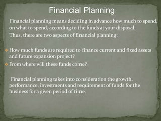 Financial Planning
  Financial planning means deciding in advance how much to spend,
  on what to spend, according to the funds at your disposal.
  Thus, there are two aspects of financial planning:

 How much funds are required to finance current and fixed assets
  and future expansion project?
 From where will these funds come?


   Financial planning takes into consideration the growth,
  performance, investments and requirement of funds for the
  business for a given period of time.
 