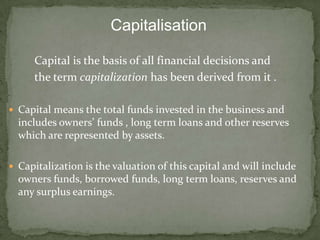 Capitalisation

     Capital is the basis of all financial decisions and
     the term capitalization has been derived from it .

 Capital means the total funds invested in the business and
  includes owners’ funds , long term loans and other reserves
  which are represented by assets.

 Capitalization is the valuation of this capital and will include
  owners funds, borrowed funds, long term loans, reserves and
  any surplus earnings.
 