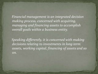 Financial management is an integrated decision
making process, concerned with acquiring,
managing and financing assets to accomplish
overall goals within a business entity.

Speaking differently, it is concerned with making
decisions relating to investments in long term
assets, working capital, financing of assets and so
on.
 