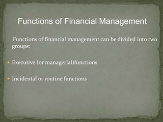 Functions of Financial Management

  Functions of financial management can be divided into two
  groups:

 Executive (or managerial)functions


 Incidental or routine functions
 