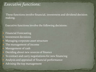 Executive functions:

  These functions involve financial, investment and dividend decision
  making.

  Executive functions involve the following decisions:

 Financial Forecasting
 Investment decisions
 Managing corporate asset structure
 The management of income
 Management of cash
 Deciding about new sources of finance
 To contact and carry negotiations for new financing
 Analysis and appraisal of financial performance
 Advising the top management
 