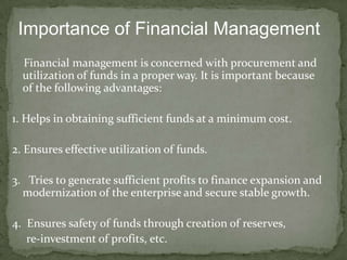 Importance of Financial Management
  Financial management is concerned with procurement and
  utilization of funds in a proper way. It is important because
  of the following advantages:

1. Helps in obtaining sufficient funds at a minimum cost.

2. Ensures effective utilization of funds.

3. Tries to generate sufficient profits to finance expansion and
  modernization of the enterprise and secure stable growth.

4. Ensures safety of funds through creation of reserves,
   re-investment of profits, etc.
 