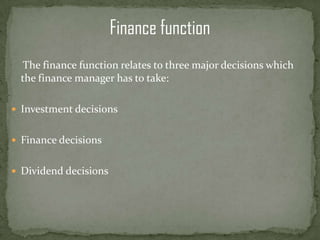 Finance function
   The finance function relates to three major decisions which
  the finance manager has to take:

 Investment decisions


 Finance decisions


 Dividend decisions
 