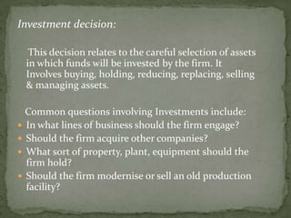 Investment decision:

  This decision relates to the careful selection of assets
 in which funds will be invested by the firm. It
 Involves buying, holding, reducing, replacing, selling
 & managing assets.

  Common questions involving Investments include:
 In what lines of business should the firm engage?
 Should the firm acquire other companies?
 What sort of property, plant, equipment should the
  firm hold?
 Should the firm modernise or sell an old production
  facility?
 