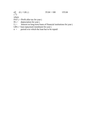 n∑ (I ị + LR ị )                      55.04 + 100           155.04
i =1
where
PAT ị = Profit after tax for year ị
D ị = depreciation for year ị
Iị=      Interest on long-term loans of financial institutions for year ị
LRI ị = loan repayment instalment for year ị
n =     period over which the loan has to be repaid
 