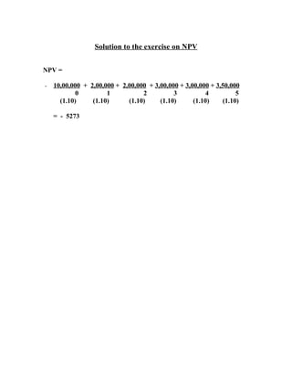Solution to the exercise on NPV


NPV =

-   10,00,000 + 2,00,000 + 2,00,000 + 3,00,000 + 3,00,000 + 3,50,000
            0         1           2          3           4         5
      (1.10)     (1.10)      (1.10)     (1.10)      (1.10)    (1.10)

    = - 5273
 