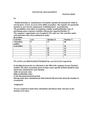 FINANCIAL MANAGEMENT
                                                                 Prof K K Jindal

E1

  Shobha Remedies is manufacturer of Gelatine capsules the demand for which at
current price level is in excess of its ability to produce. The capacity of a particular
machine is, now due for replacement, is limiting factor on production
The possibilities exist either of acquiring a similar machine[Machine X]or of
purchasing amore expensive machine with greater capacity[Machine Y]
The company’s opportunity cost of capital is 10% after tax. The cash flow under
each alternative have been estimated as under
Rs in lakhs
Cash flow               year                   Machine X            Machine Y
 Immediate              0                      27                   40
outflow
Cash inflow             1                       -                   10
                        2                      05                   14
                        3                      22                   16
                        4                      14                   17
                        5                      14                   15


PVs @10% are1.00,0.91,0.83,0.75,0.68,0.62 for year 0,1,2,3,4,5 respectively

In deciding between the two alternatives, the MD of the company favours Payback
method. The chief Accountant, however,that a more specific method should be used
and he has calculated for each Machine
A]the net present value
B]the profitability index
C] the discounted payback period
Having made these calculations,he finds himself still uncertain about the machine to
recommend

Assignment:

You are required to make these calculations and discuss their relevance to the
decision to be taken
 