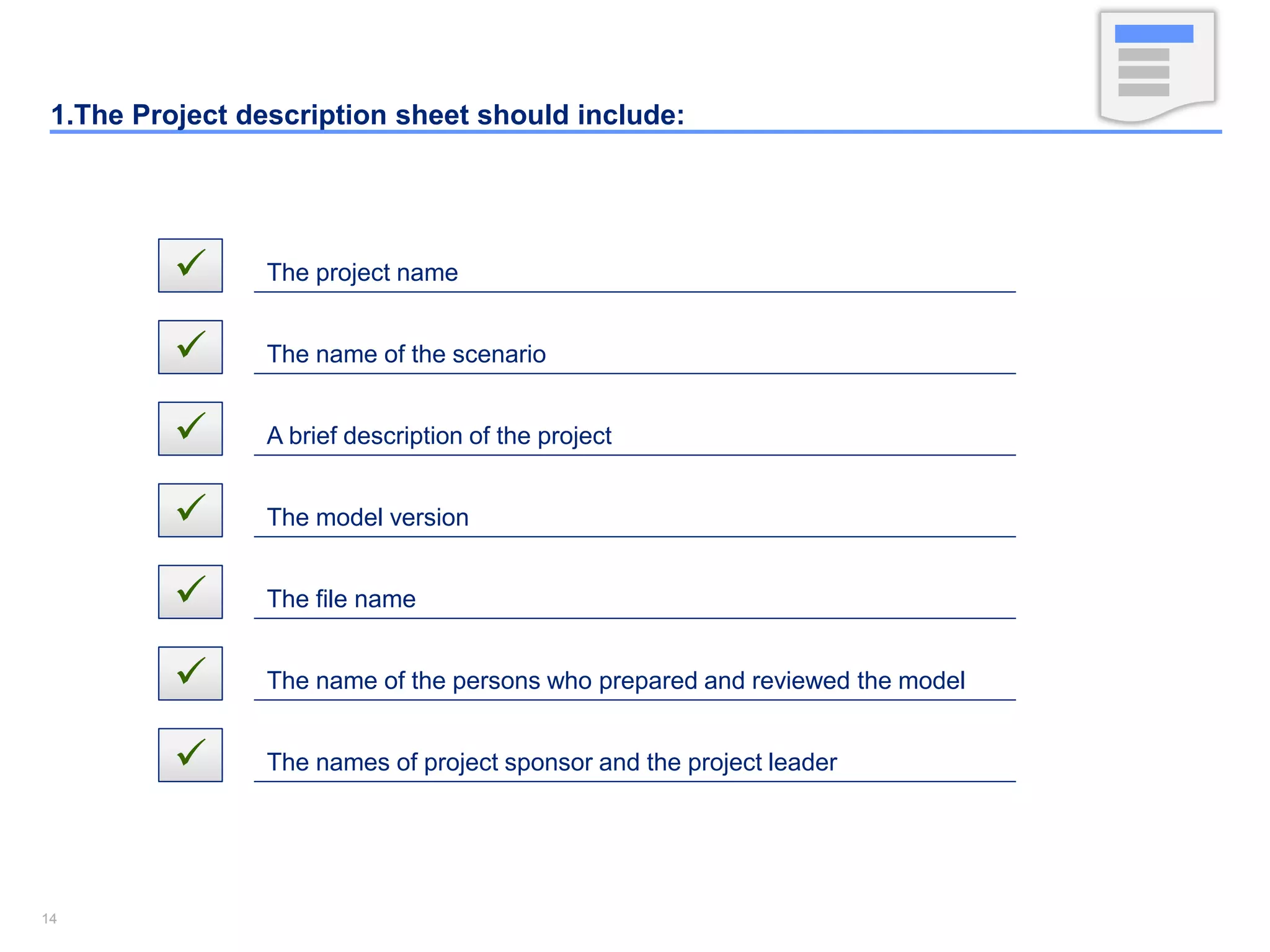1414
1.The Project description sheet should include:
 The project name
 The name of the scenario
 A brief description of the project
 The model version
 The file name
 The name of the persons who prepared and reviewed the model
 The names of project sponsor and the project leader
 
