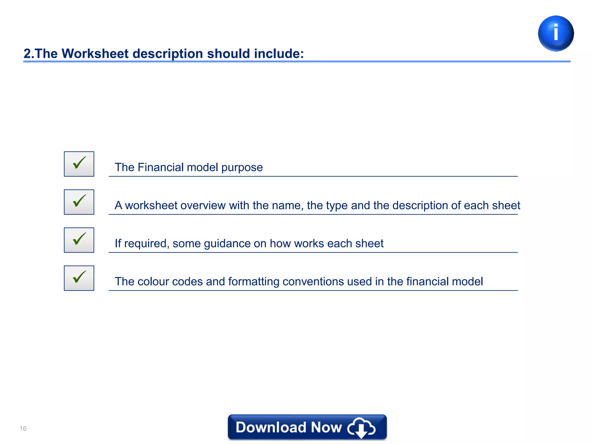 1616
2.The Worksheet description should include:
 The Financial model purpose
 A worksheet overview with the name, the type and the description of each sheet
 If required, some guidance on how works each sheet
 The colour codes and formatting conventions used in the financial model
i
 