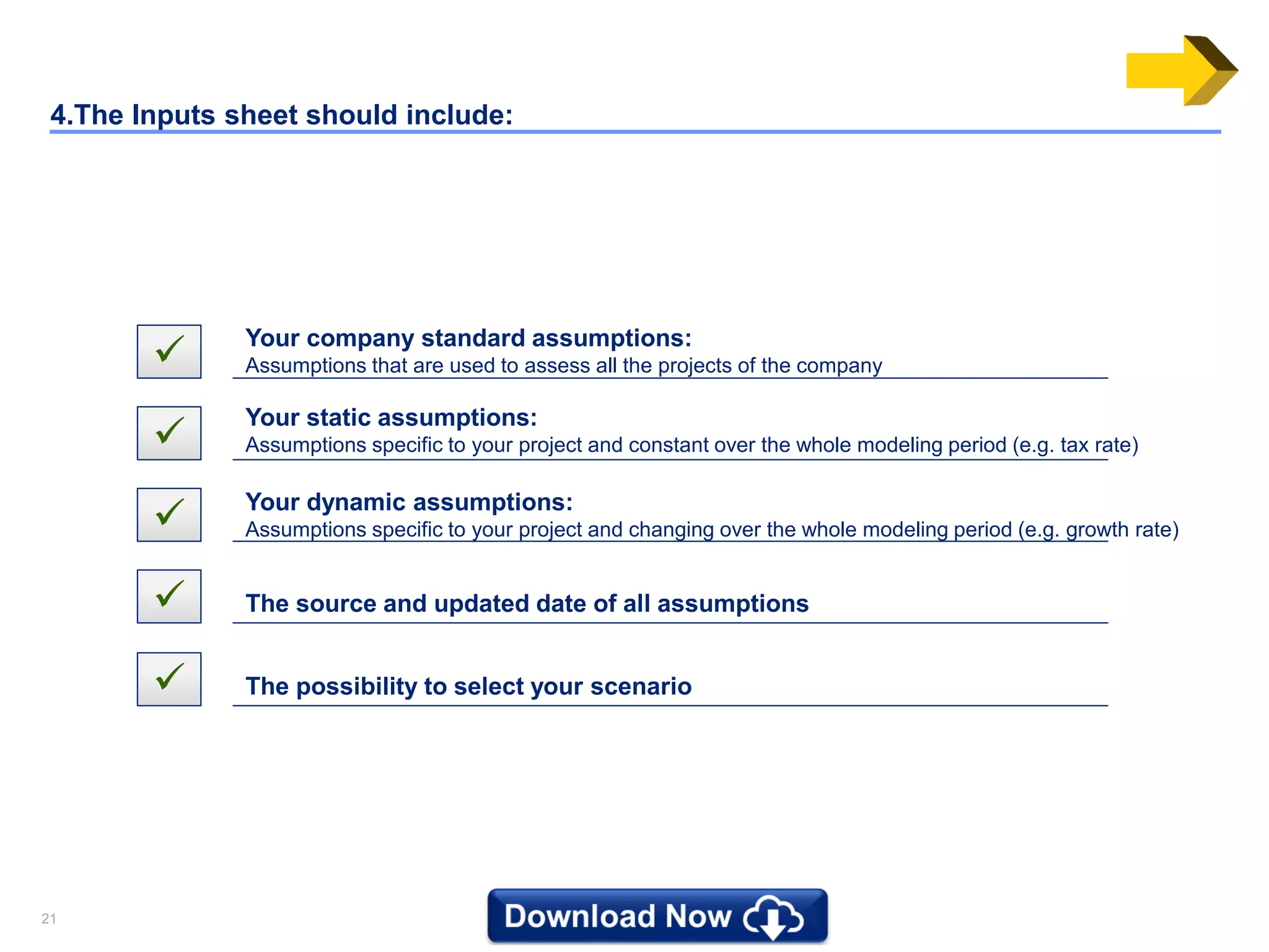 2121
4.The Inputs sheet should include:
 Your company standard assumptions:
Assumptions that are used to assess all the projects of the company

Your static assumptions:
Assumptions specific to your project and constant over the whole modeling period (e.g. tax rate)
 Your dynamic assumptions:
Assumptions specific to your project and changing over the whole modeling period (e.g. growth rate)
 The source and updated date of all assumptions
 The possibility to select your scenario
 