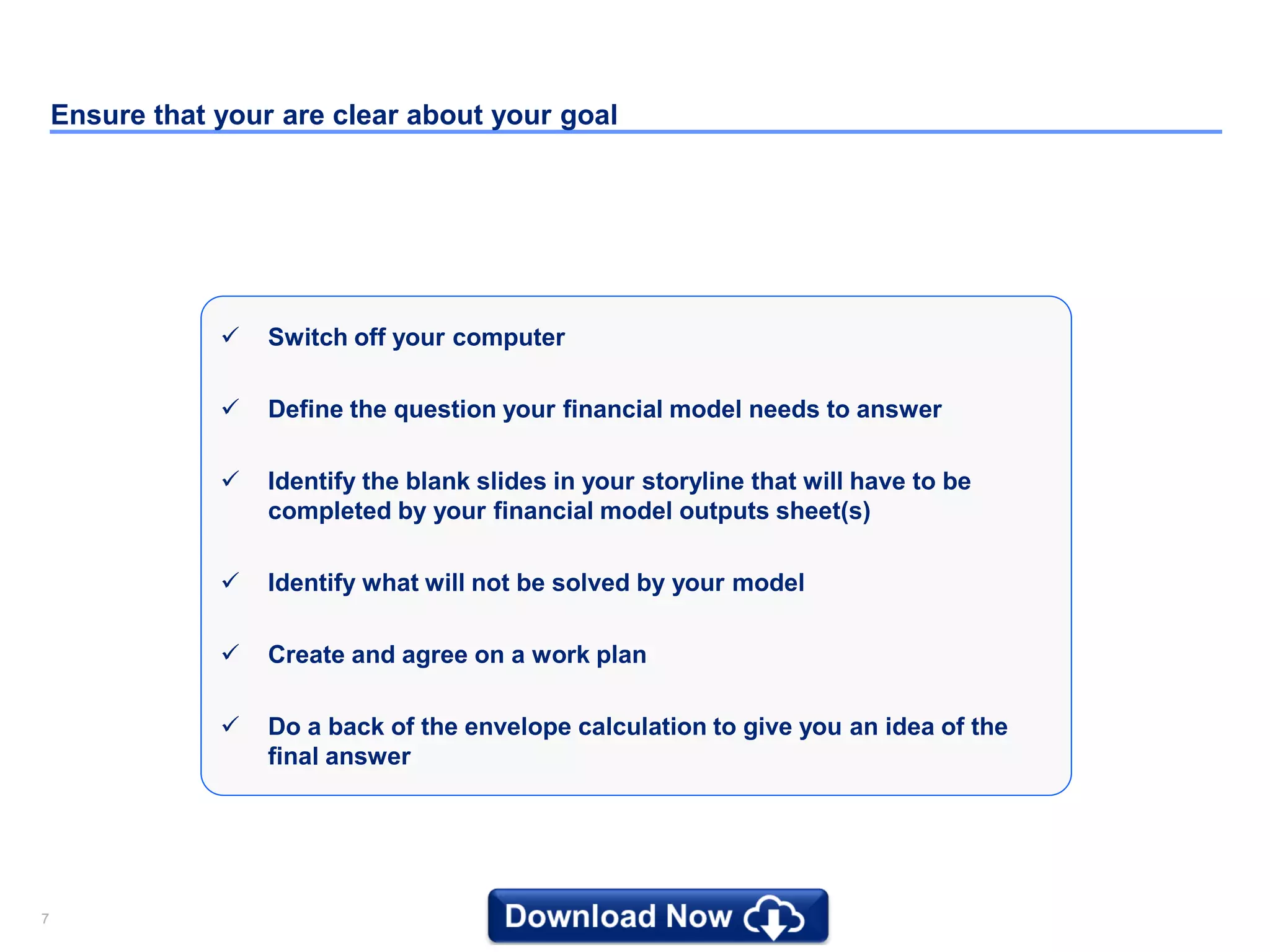 77
Ensure that your are clear about your goal
 Switch off your computer
 Define the question your financial model needs to answer
 Identify the blank slides in your storyline that will have to be
completed by your financial model outputs sheet(s)
 Identify what will not be solved by your model
 Create and agree on a work plan
 Do a back of the envelope calculation to give you an idea of the
final answer
 