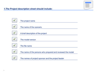 1414
1.The Project description sheet should include:
 The project name
 The name of the scenario
 A brief description of the project
 The model version
 The file name
 The name of the persons who prepared and reviewed the model
 The names of project sponsor and the project leader
 