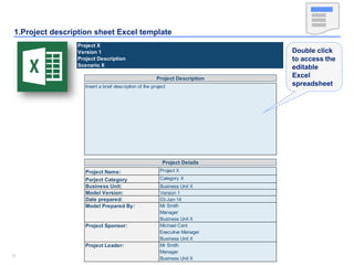 1515
1.Project description sheet Excel template
Project X
Version 1
Project Description
Scenario X
Project Name: Project X
Porject Category Category X
Business Unit: Business Unit X
Model Version: Version 1
Date prepared: 03-Jan-14
Mr Smith
Manager
Business Unit X
Michael Cant
Executive Manager
Business Unit X
Project Leader: Mr Smith
Manager
Business Unit X
Model Prepared By:
Project Sponsor:
Project Description
Insert a brief description of the project
Project Details
Double click
to access the
editable
Excel
spreadsheet
 