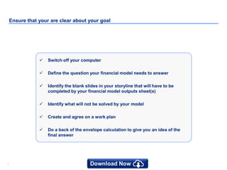 77
Ensure that your are clear about your goal
 Switch off your computer
 Define the question your financial model needs to answer
 Identify the blank slides in your storyline that will have to be
completed by your financial model outputs sheet(s)
 Identify what will not be solved by your model
 Create and agree on a work plan
 Do a back of the envelope calculation to give you an idea of the
final answer
 