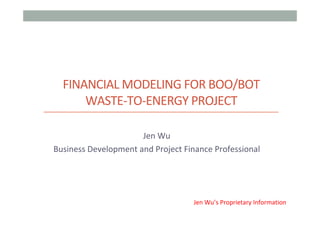 FINANCIAL	MODELING	FOR	BOO/BOT	
WASTE-TO-ENERGY	PROJECT
	
Jen	Wu	
Business	Development	and	Project	Finance	Professional	
Jen	Wu’s	Proprietary	Information
 