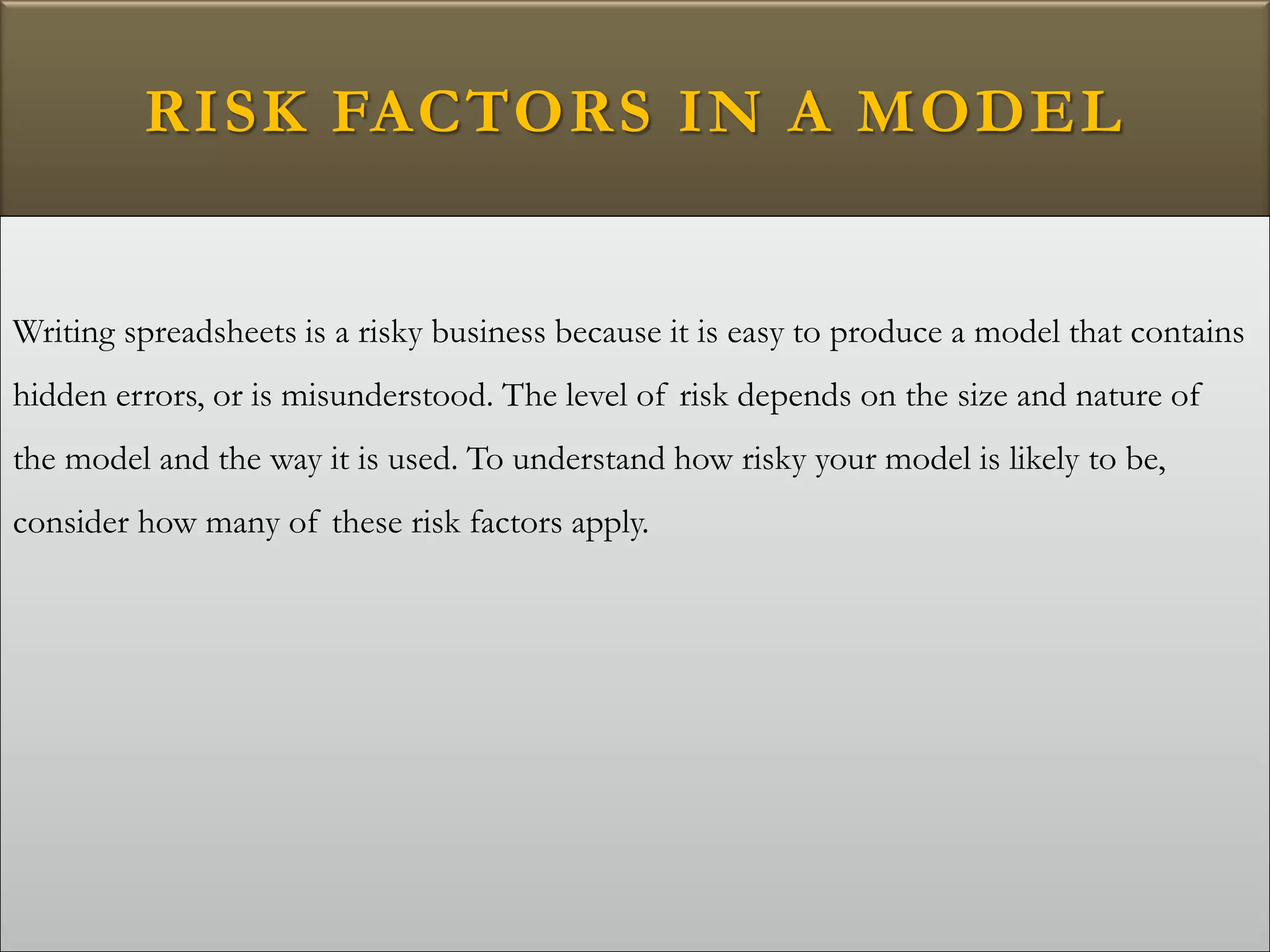 RISK FACTORS IN A MODEL
Writing spreadsheets is a risky business because it is easy to produce a model that contains
hidden errors, or is misunderstood. The level of risk depends on the size and nature of
the model and the way it is used. To understand how risky your model is likely to be,
consider how many of these risk factors apply.
 