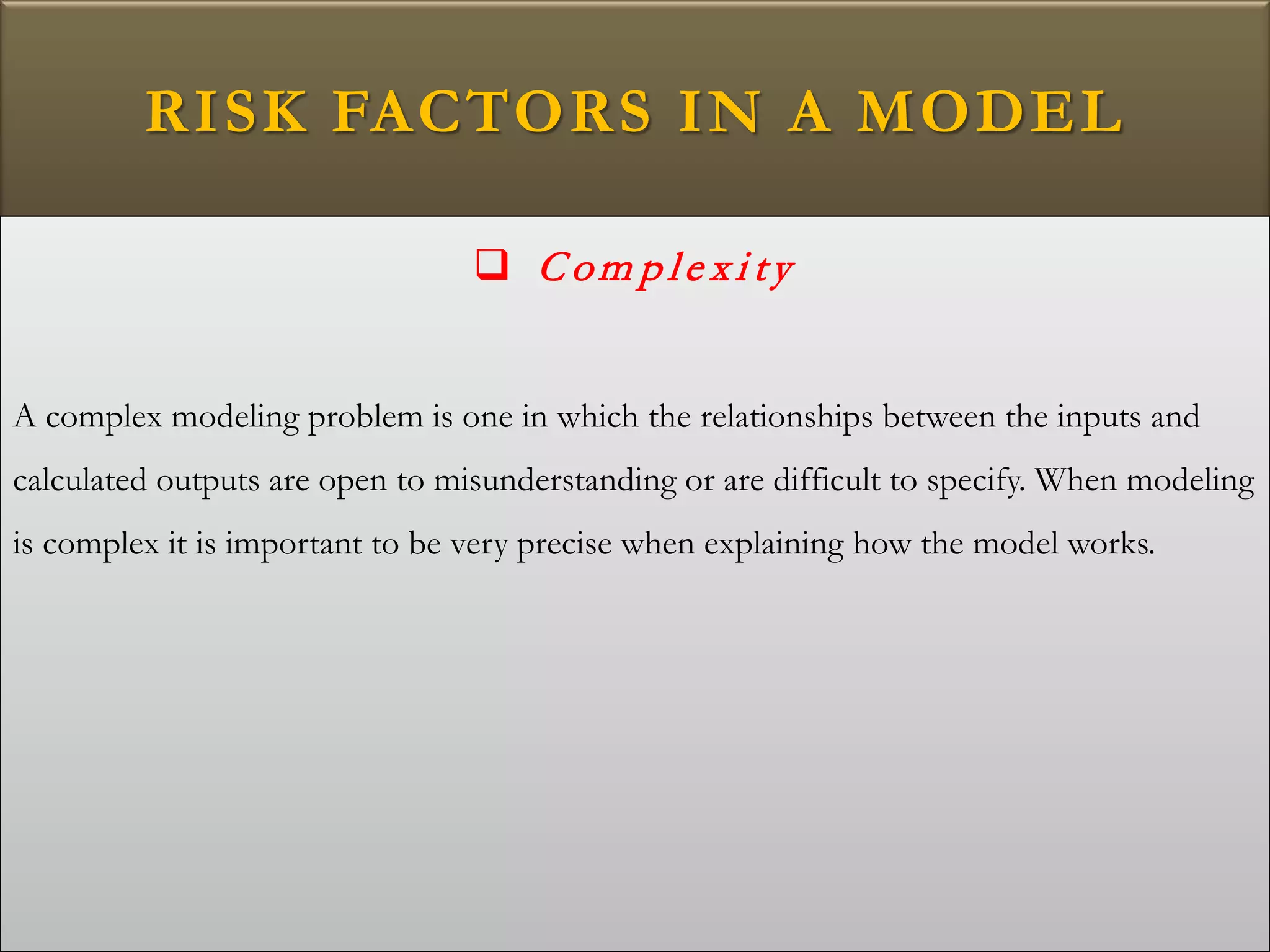 RISK FACTORS IN A MODEL
 C om p le x i ty
A complex modeling problem is one in which the relationships between the inputs and
calculated outputs are open to misunderstanding or are difficult to specify. When modeling
is complex it is important to be very precise when explaining how the model works.
 