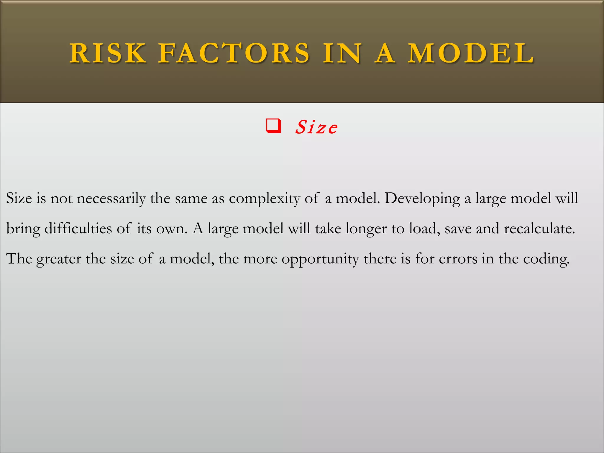 RISK FACTORS IN A MODEL
 Si ze
Size is not necessarily the same as complexity of a model. Developing a large model will
bring difficulties of its own. A large model will take longer to load, save and recalculate.
The greater the size of a model, the more opportunity there is for errors in the coding.
 