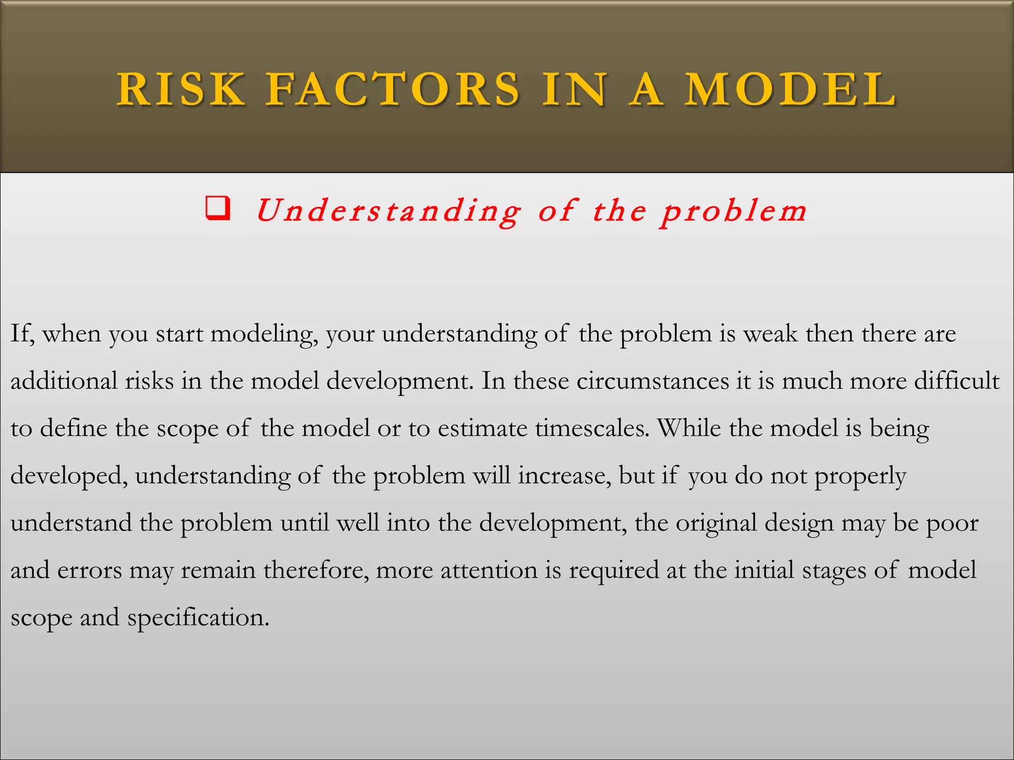 RISK FACTORS IN A MODEL
 U n d e rs ta n d i n g of th e p rob le m
If, when you start modeling, your understanding of the problem is weak then there are
additional risks in the model development. In these circumstances it is much more difficult
to define the scope of the model or to estimate timescales. While the model is being
developed, understanding of the problem will increase, but if you do not properly
understand the problem until well into the development, the original design may be poor
and errors may remain therefore, more attention is required at the initial stages of model
scope and specification.
 