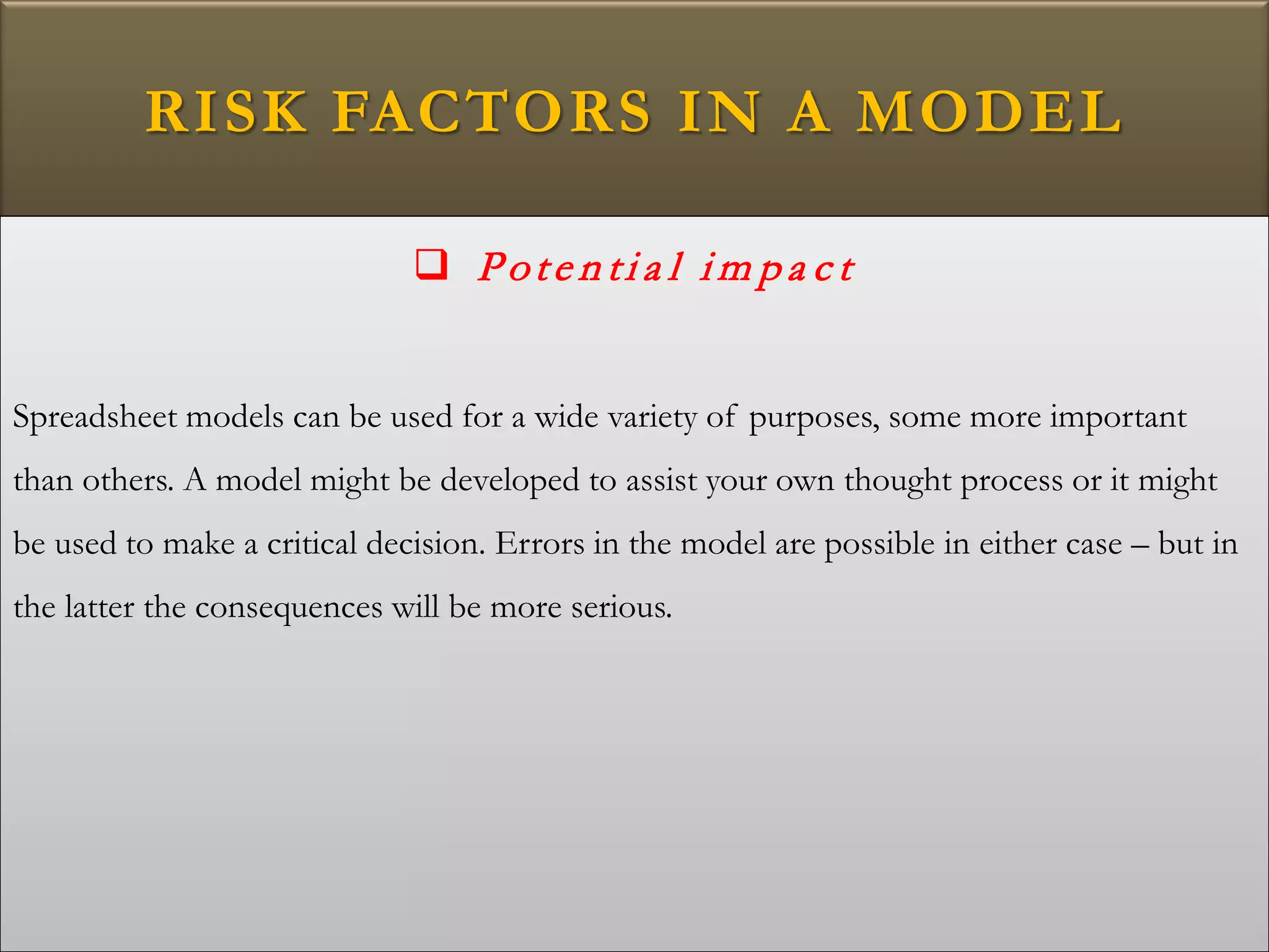 RISK FACTORS IN A MODEL
 Pote n ti a l i m p a c t
Spreadsheet models can be used for a wide variety of purposes, some more important
than others. A model might be developed to assist your own thought process or it might
be used to make a critical decision. Errors in the model are possible in either case – but in
the latter the consequences will be more serious.
 