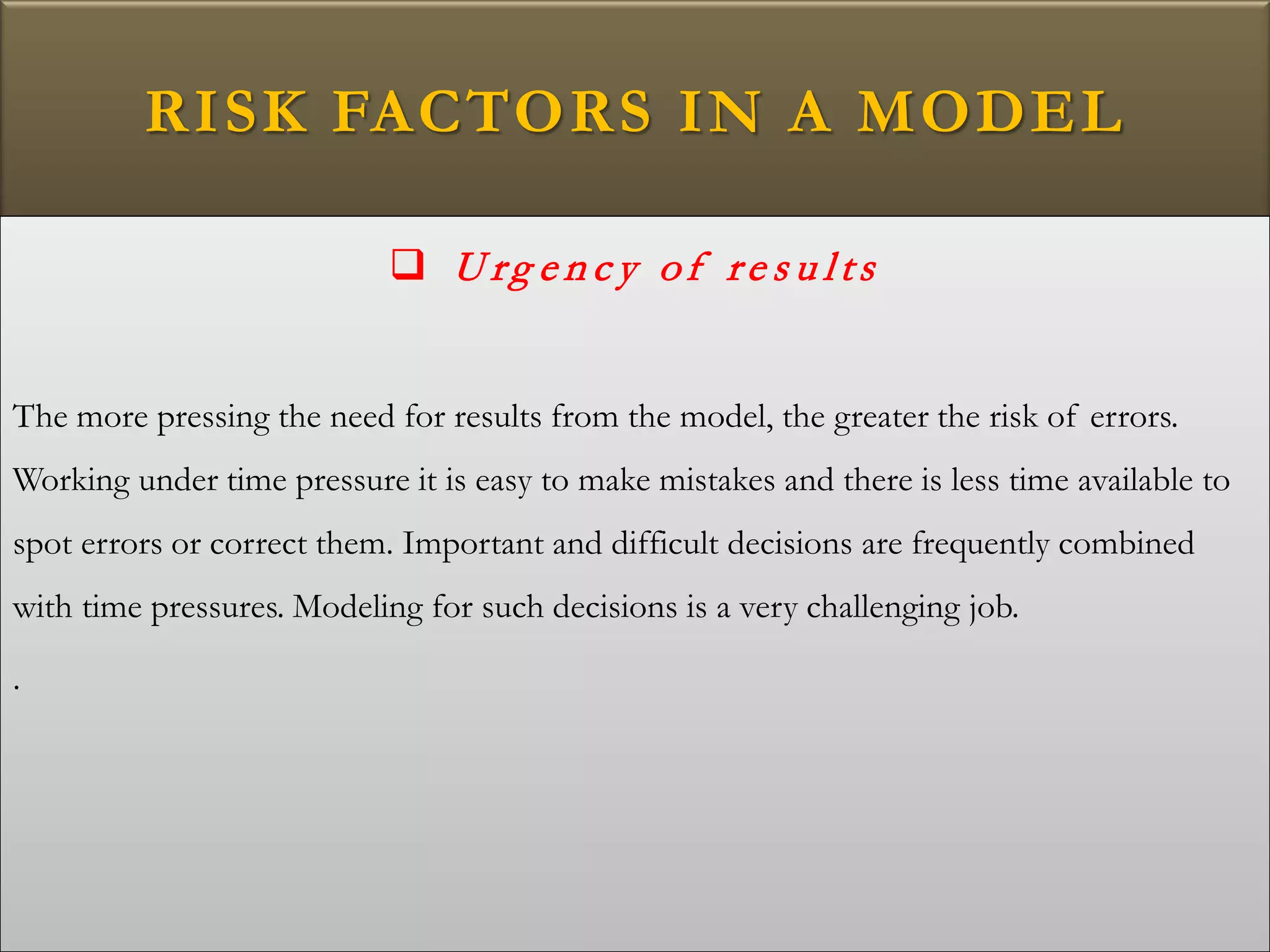 RISK FACTORS IN A MODEL
 U rg e n c y of re s u lts
The more pressing the need for results from the model, the greater the risk of errors.
Working under time pressure it is easy to make mistakes and there is less time available to
spot errors or correct them. Important and difficult decisions are frequently combined
with time pressures. Modeling for such decisions is a very challenging job.
.
 