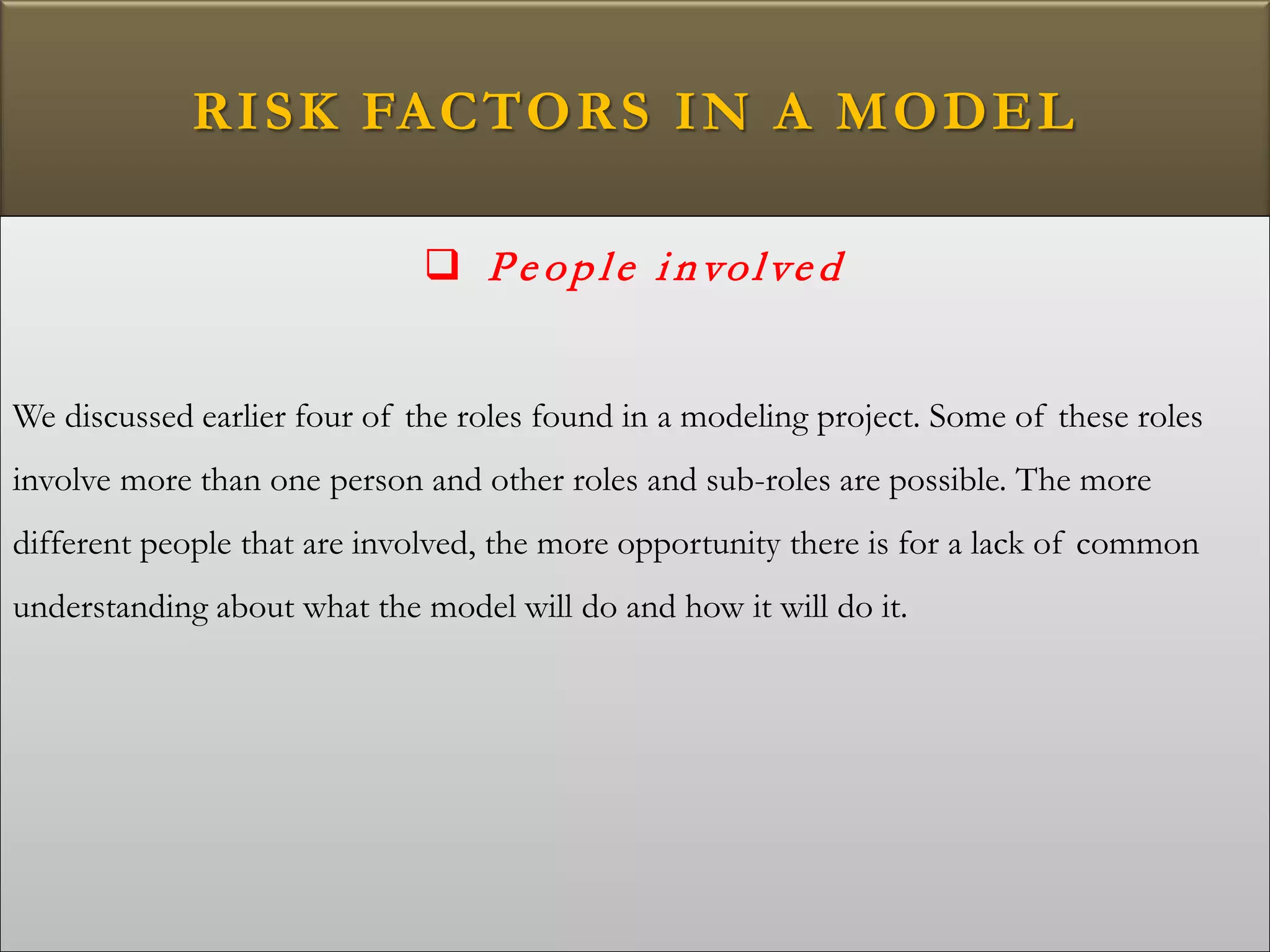RISK FACTORS IN A MODEL
 Pe op le i nvolve d
We discussed earlier four of the roles found in a modeling project. Some of these roles
involve more than one person and other roles and sub-roles are possible. The more
different people that are involved, the more opportunity there is for a lack of common
understanding about what the model will do and how it will do it.
 