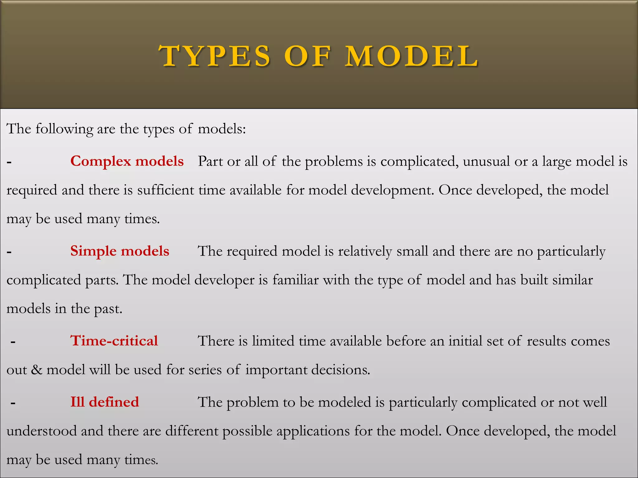 TYPES OF MODEL
The following are the types of models:
- Complex models Part or all of the problems is complicated, unusual or a large model is
required and there is sufficient time available for model development. Once developed, the model
may be used many times.
- Simple models The required model is relatively small and there are no particularly
complicated parts. The model developer is familiar with the type of model and has built similar
models in the past.
- Time-critical There is limited time available before an initial set of results comes
out & model will be used for series of important decisions.
- Ill defined The problem to be modeled is particularly complicated or not well
understood and there are different possible applications for the model. Once developed, the model
may be used many times.
 