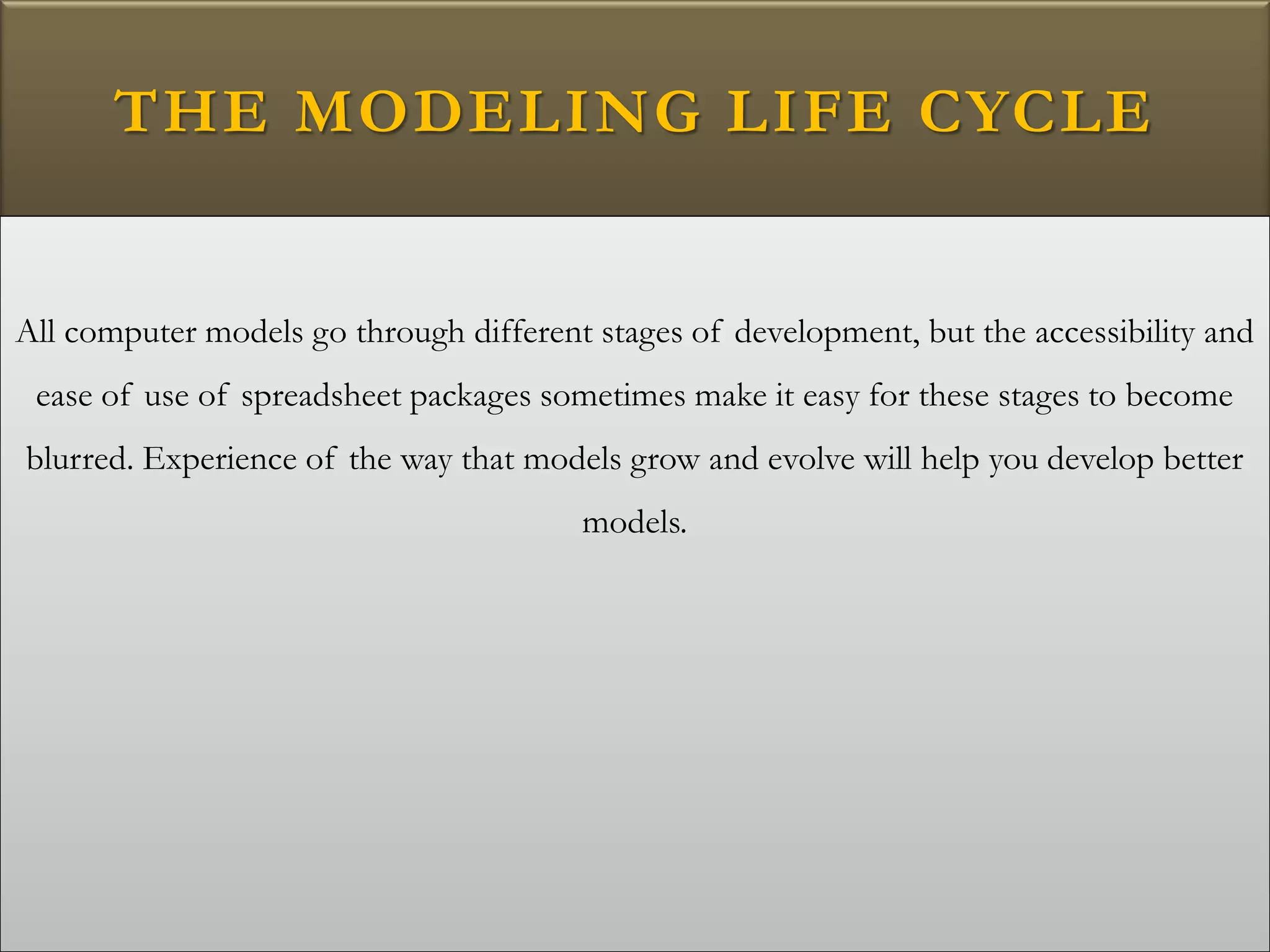 THE MODELING LIFE CYCLE
All computer models go through different stages of development, but the accessibility and
ease of use of spreadsheet packages sometimes make it easy for these stages to become
blurred. Experience of the way that models grow and evolve will help you develop better
models.
 
