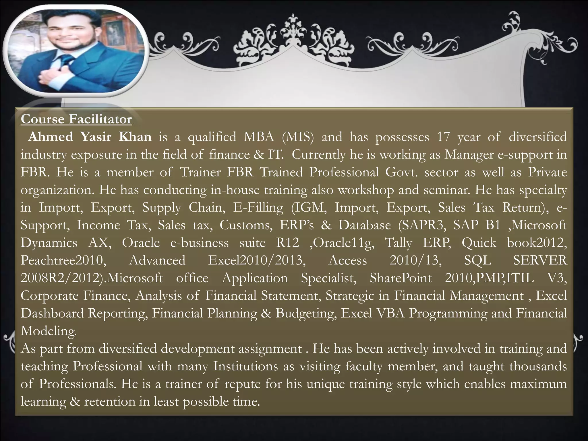Course Facilitator
Ahmed Yasir Khan is a qualified MBA (MIS) and has possesses 17 year of diversified
industry exposure in the field of finance & IT. Currently he is working as Manager e-support in
FBR. He is a member of Trainer FBR Trained Professional Govt. sector as well as Private
organization. He has conducting in-house training also workshop and seminar. He has specialty
in Import, Export, Supply Chain, E-Filling (IGM, Import, Export, Sales Tax Return), e-
Support, Income Tax, Sales tax, Customs, ERP’s & Database (SAPR3, SAP B1 ,Microsoft
Dynamics AX, Oracle e-business suite R12 ,Oracle11g, Tally ERP, Quick book2012,
Peachtree2010, Advanced Excel2010/2013, Access 2010/13, SQL SERVER
2008R2/2012).Microsoft office Application Specialist, SharePoint 2010,PMP,ITIL V3,
Corporate Finance, Analysis of Financial Statement, Strategic in Financial Management , Excel
Dashboard Reporting, Financial Planning & Budgeting, Excel VBA Programming and Financial
Modeling.
As part from diversified development assignment . He has been actively involved in training and
teaching Professional with many Institutions as visiting faculty member, and taught thousands
of Professionals. He is a trainer of repute for his unique training style which enables maximum
learning & retention in least possible time.
 