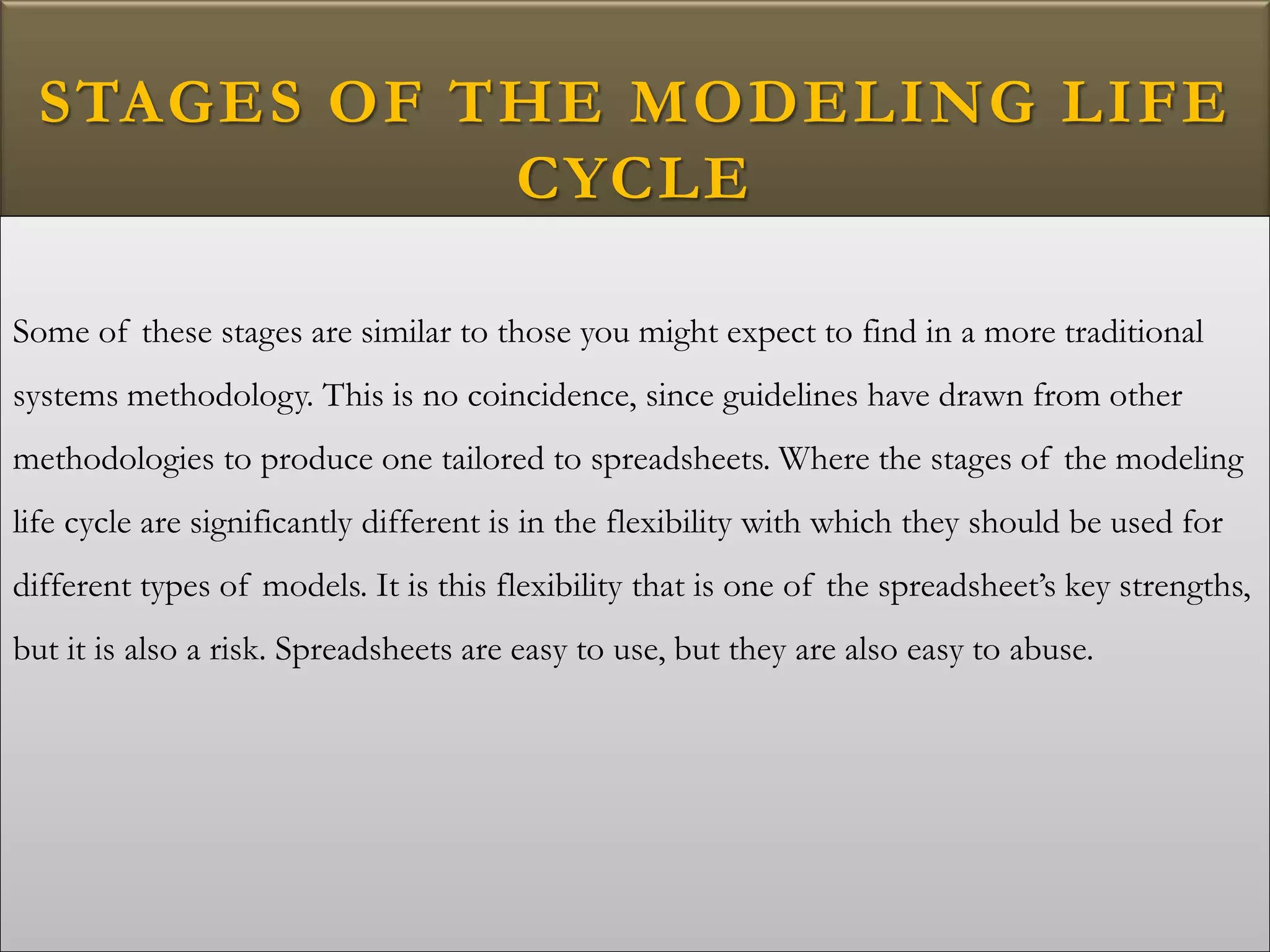 STAGES OF THE MODELING LIFE
CYCLE
Some of these stages are similar to those you might expect to find in a more traditional
systems methodology. This is no coincidence, since guidelines have drawn from other
methodologies to produce one tailored to spreadsheets. Where the stages of the modeling
life cycle are significantly different is in the flexibility with which they should be used for
different types of models. It is this flexibility that is one of the spreadsheet’s key strengths,
but it is also a risk. Spreadsheets are easy to use, but they are also easy to abuse.
 