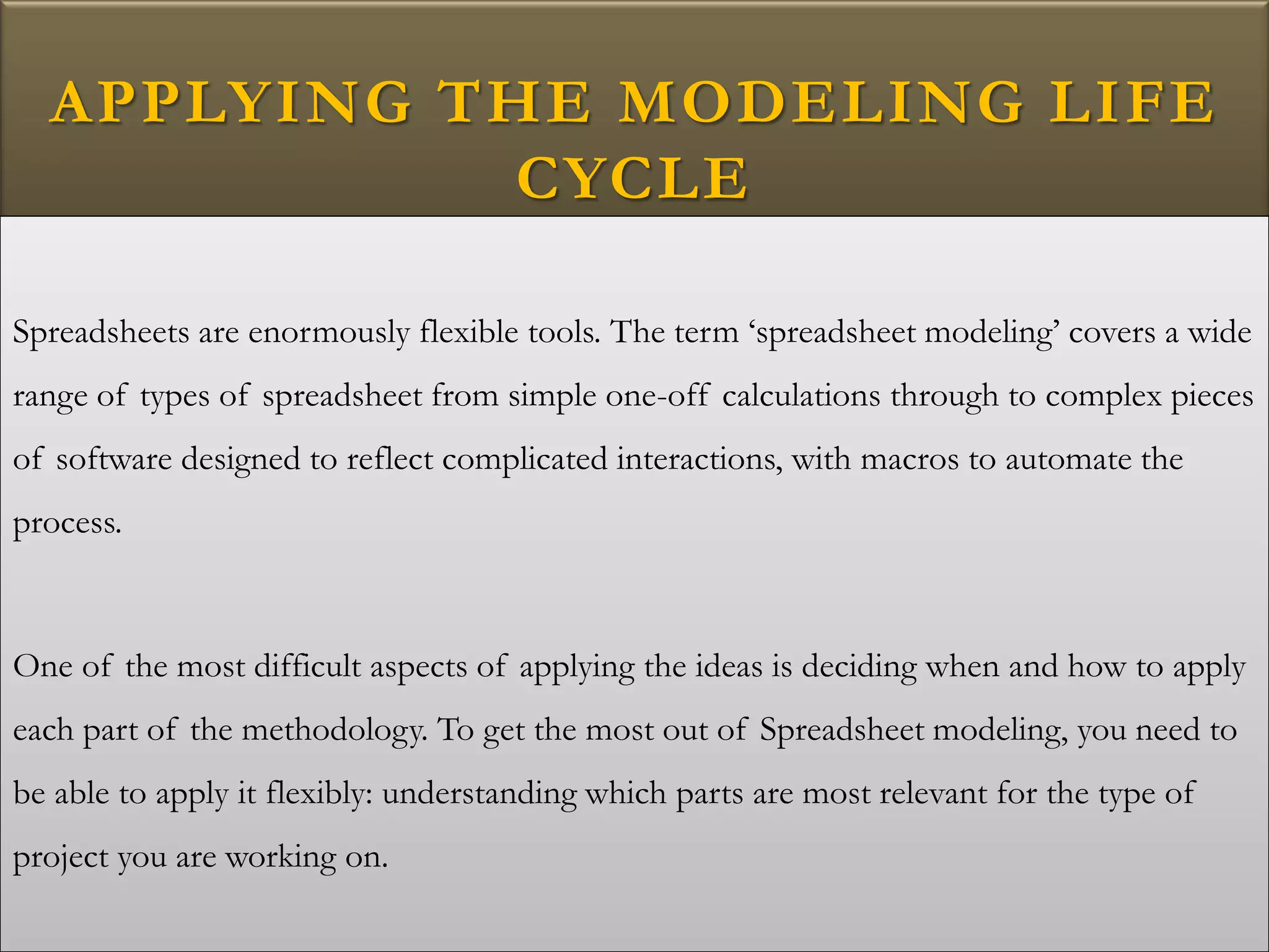 APPLYING THE MODELING LIFE
CYCLE
Spreadsheets are enormously flexible tools. The term ‘spreadsheet modeling’ covers a wide
range of types of spreadsheet from simple one-off calculations through to complex pieces
of software designed to reflect complicated interactions, with macros to automate the
process.
One of the most difficult aspects of applying the ideas is deciding when and how to apply
each part of the methodology. To get the most out of Spreadsheet modeling, you need to
be able to apply it flexibly: understanding which parts are most relevant for the type of
project you are working on.
 