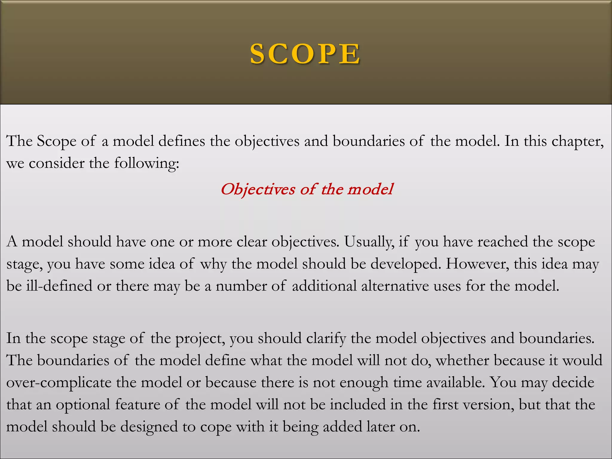 SCOPE
The Scope of a model defines the objectives and boundaries of the model. In this chapter,
we consider the following:
Objectives of the model
A model should have one or more clear objectives. Usually, if you have reached the scope
stage, you have some idea of why the model should be developed. However, this idea may
be ill-defined or there may be a number of additional alternative uses for the model.
In the scope stage of the project, you should clarify the model objectives and boundaries.
The boundaries of the model define what the model will not do, whether because it would
over-complicate the model or because there is not enough time available. You may decide
that an optional feature of the model will not be included in the first version, but that the
model should be designed to cope with it being added later on.
 