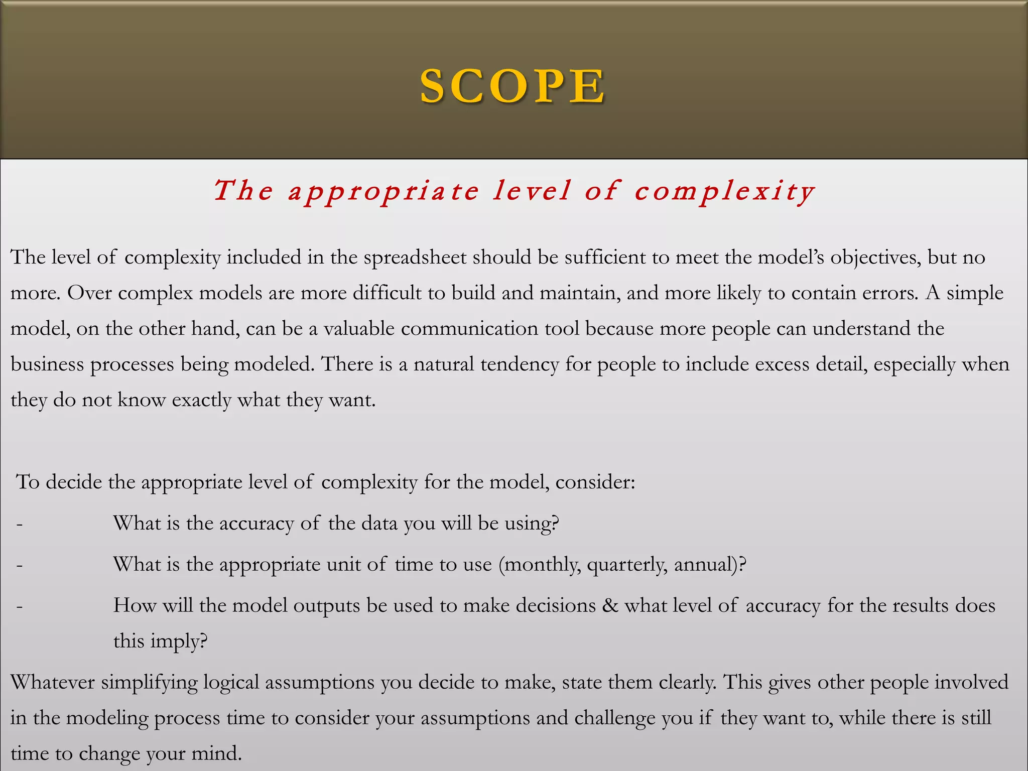 SCOPE
T h e a p p r op ri a t e l e ve l of c om p l e x i t y
The level of complexity included in the spreadsheet should be sufficient to meet the model’s objectives, but no
more. Over complex models are more difficult to build and maintain, and more likely to contain errors. A simple
model, on the other hand, can be a valuable communication tool because more people can understand the
business processes being modeled. There is a natural tendency for people to include excess detail, especially when
they do not know exactly what they want.
To decide the appropriate level of complexity for the model, consider:
- What is the accuracy of the data you will be using?
- What is the appropriate unit of time to use (monthly, quarterly, annual)?
- How will the model outputs be used to make decisions & what level of accuracy for the results does
this imply?
Whatever simplifying logical assumptions you decide to make, state them clearly. This gives other people involved
in the modeling process time to consider your assumptions and challenge you if they want to, while there is still
time to change your mind.
 