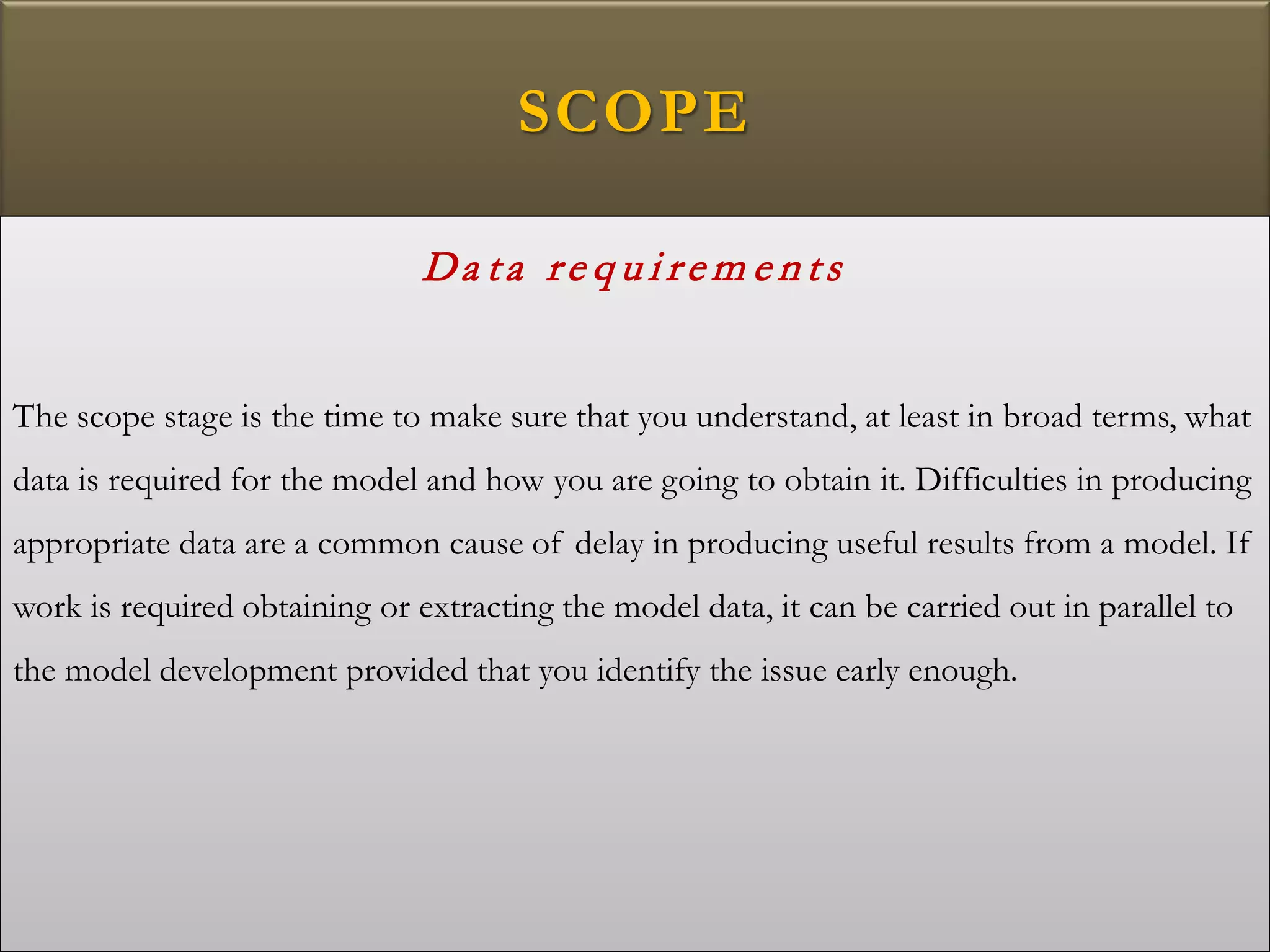 SCOPE
Da ta re q u i re m e n ts
The scope stage is the time to make sure that you understand, at least in broad terms, what
data is required for the model and how you are going to obtain it. Difficulties in producing
appropriate data are a common cause of delay in producing useful results from a model. If
work is required obtaining or extracting the model data, it can be carried out in parallel to
the model development provided that you identify the issue early enough.
 