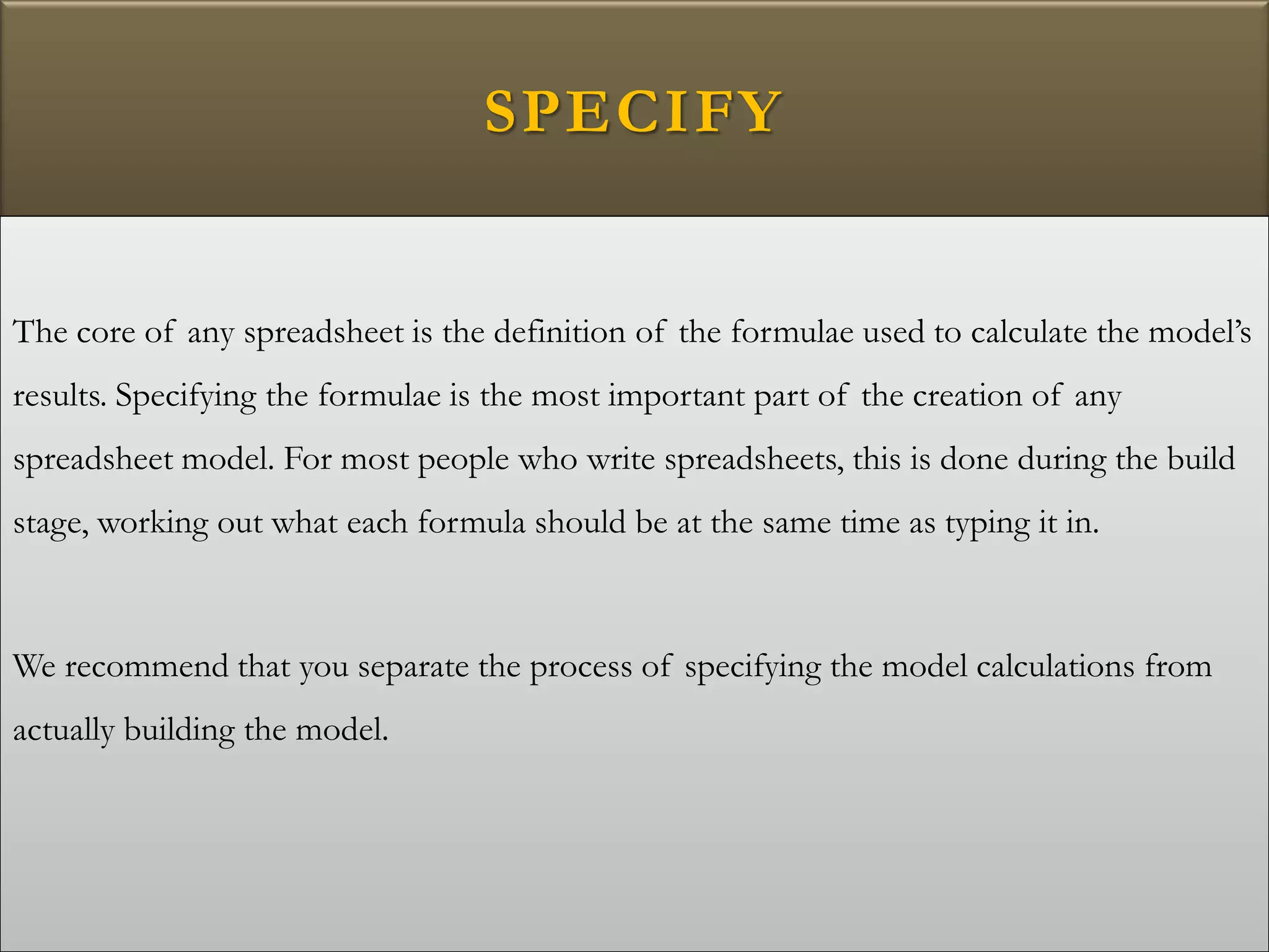 SPECIFY
The core of any spreadsheet is the definition of the formulae used to calculate the model’s
results. Specifying the formulae is the most important part of the creation of any
spreadsheet model. For most people who write spreadsheets, this is done during the build
stage, working out what each formula should be at the same time as typing it in.
We recommend that you separate the process of specifying the model calculations from
actually building the model.
 