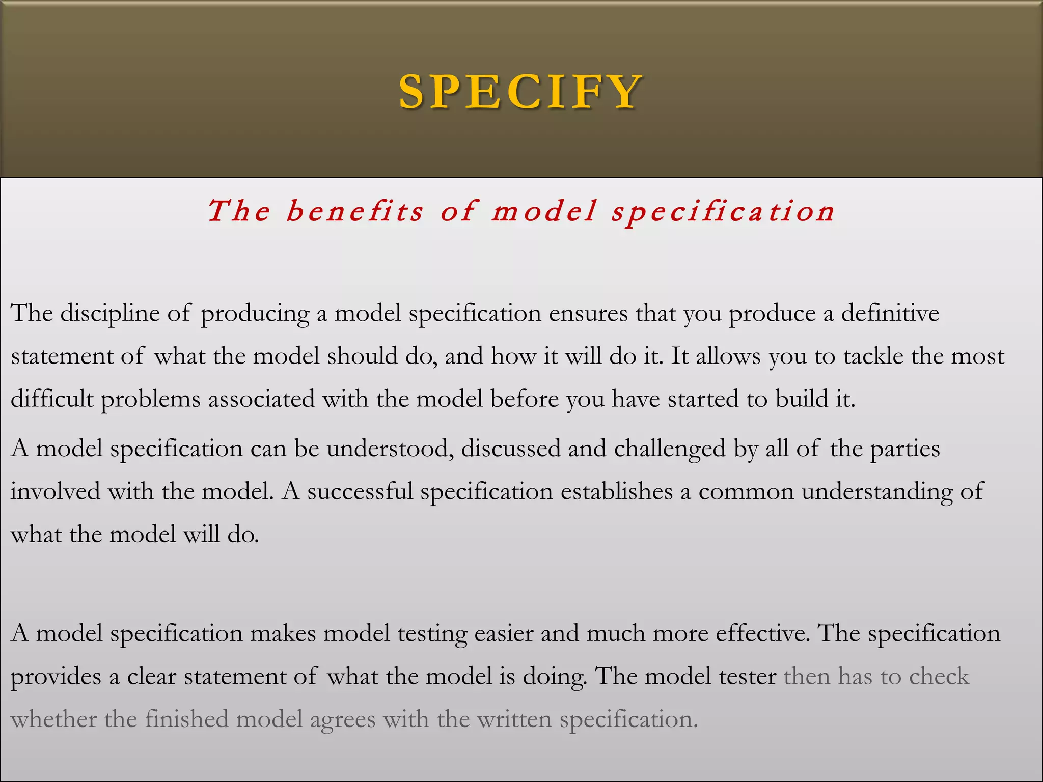 SPECIFY
T h e b e n e fi ts of m od e l s p e c i fi c a ti on
The discipline of producing a model specification ensures that you produce a definitive
statement of what the model should do, and how it will do it. It allows you to tackle the most
difficult problems associated with the model before you have started to build it.
A model specification can be understood, discussed and challenged by all of the parties
involved with the model. A successful specification establishes a common understanding of
what the model will do.
A model specification makes model testing easier and much more effective. The specification
provides a clear statement of what the model is doing. The model tester then has to check
whether the finished model agrees with the written specification.
 