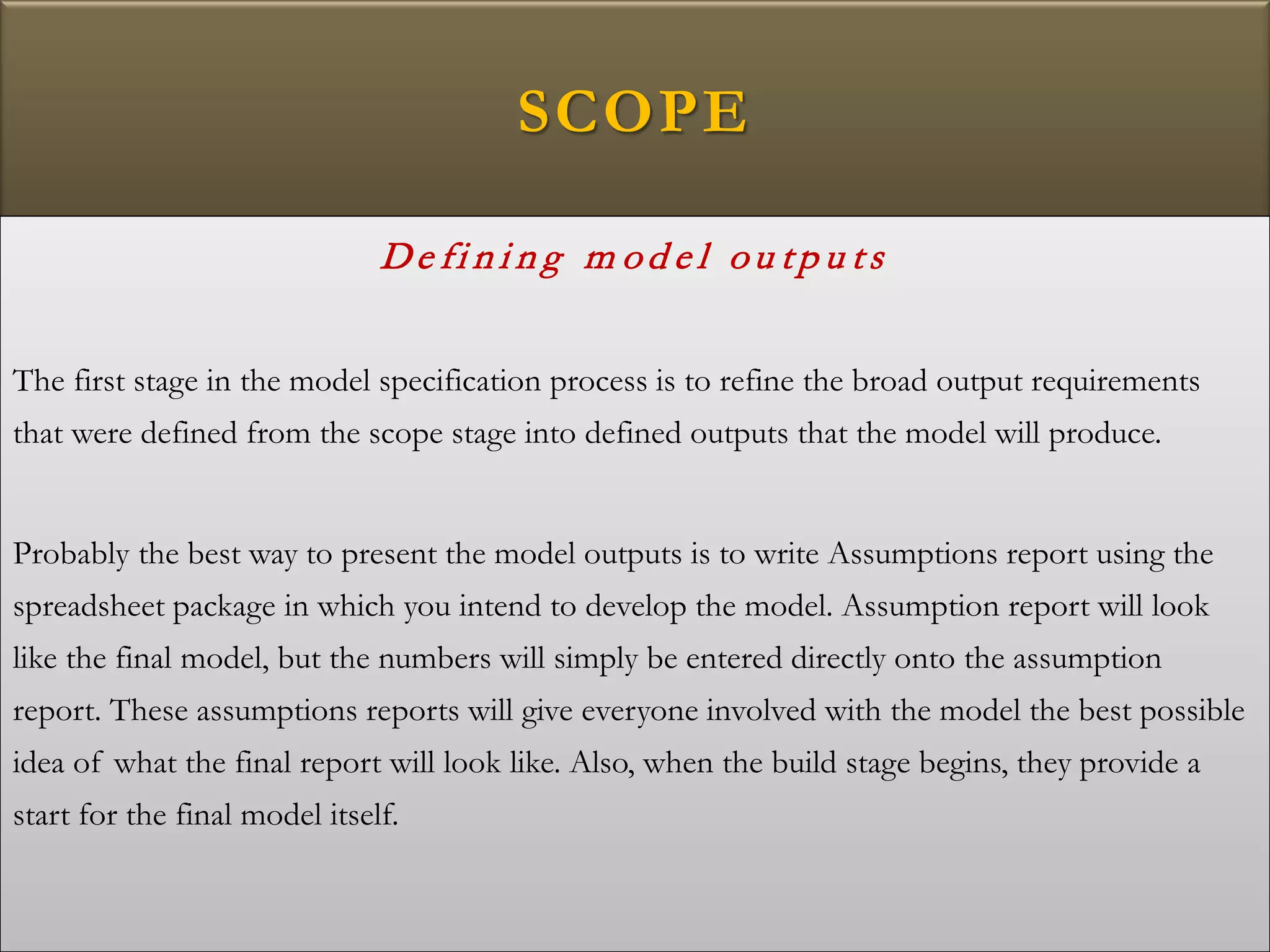 SCOPE
De fi n i n g m od e l ou tp u ts
The first stage in the model specification process is to refine the broad output requirements
that were defined from the scope stage into defined outputs that the model will produce.
Probably the best way to present the model outputs is to write Assumptions report using the
spreadsheet package in which you intend to develop the model. Assumption report will look
like the final model, but the numbers will simply be entered directly onto the assumption
report. These assumptions reports will give everyone involved with the model the best possible
idea of what the final report will look like. Also, when the build stage begins, they provide a
start for the final model itself.
 