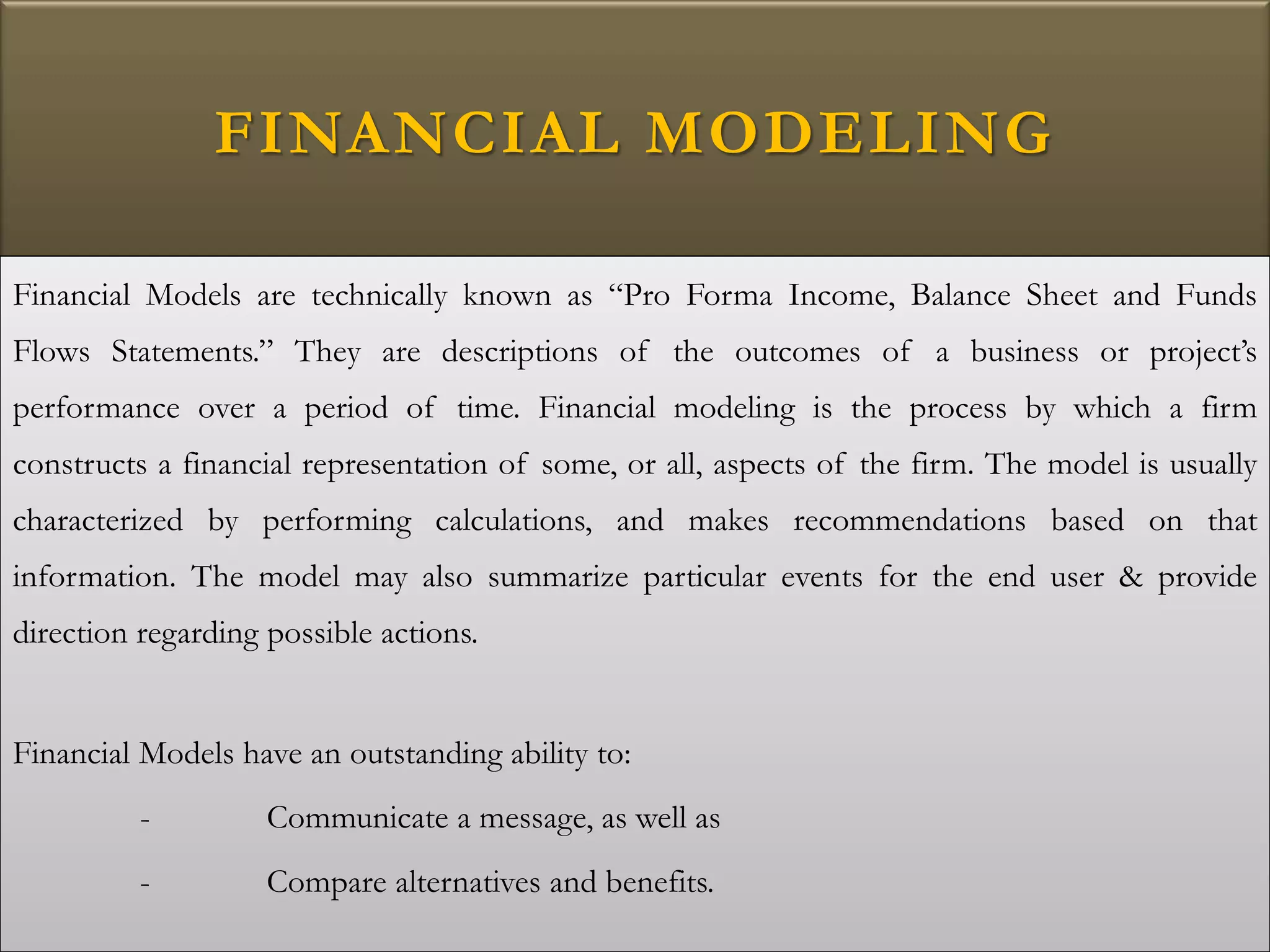 FINANCIAL MODELING
Financial Models are technically known as “Pro Forma Income, Balance Sheet and Funds
Flows Statements.” They are descriptions of the outcomes of a business or project’s
performance over a period of time. Financial modeling is the process by which a firm
constructs a financial representation of some, or all, aspects of the firm. The model is usually
characterized by performing calculations, and makes recommendations based on that
information. The model may also summarize particular events for the end user & provide
direction regarding possible actions.
Financial Models have an outstanding ability to:
- Communicate a message, as well as
- Compare alternatives and benefits.
 